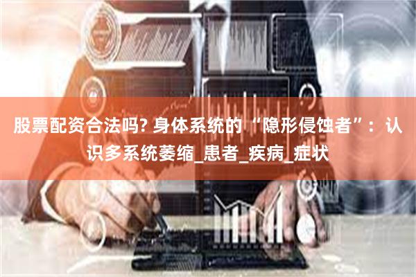 股票配资合法吗? 身体系统的 “隐形侵蚀者”：认识多系统萎缩_患者_疾病_症状