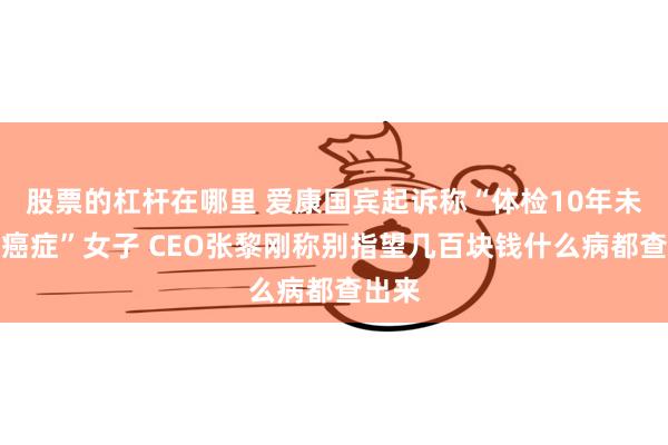 股票的杠杆在哪里 爱康国宾起诉称“体检10年未查出癌症”女子 CEO张黎刚称别指望几百块钱什么病都查出来