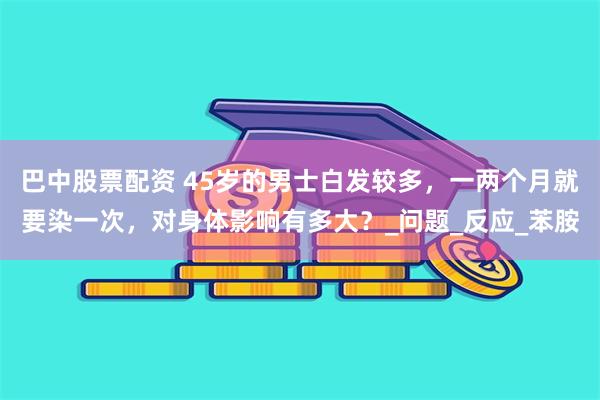 巴中股票配资 45岁的男士白发较多，一两个月就要染一次，对身体影响有多大？_问题_反应_苯胺
