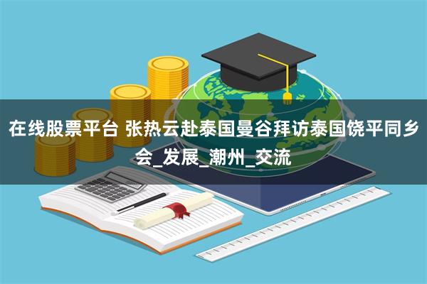在线股票平台 张热云赴泰国曼谷拜访泰国饶平同乡会_发展_潮州_交流