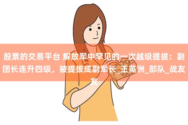 股票的交易平台 解放军中罕见的一次越级提拔：副团长连升四级，被提拔成副军长_王英洲_部队_战友