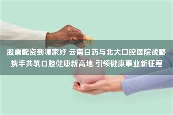 股票配资到哪家好 云南白药与北大口腔医院战略携手共筑口腔健康新高地 引领健康事业新征程