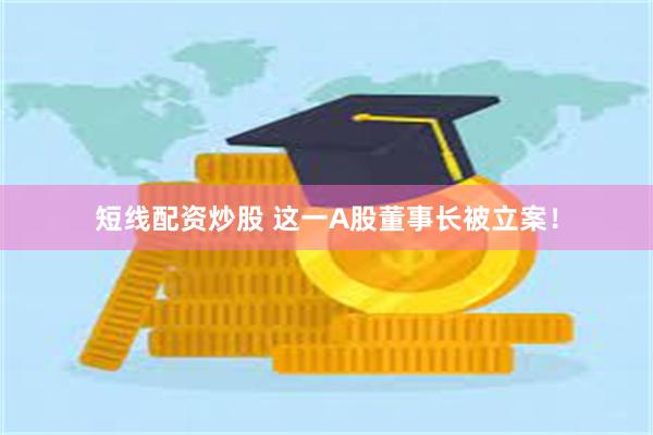 短线配资炒股 这一A股董事长被立案！