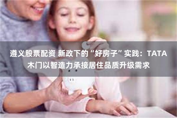 遵义股票配资 新政下的“好房子”实践：TATA木门以智造力承接居住品质升级需求