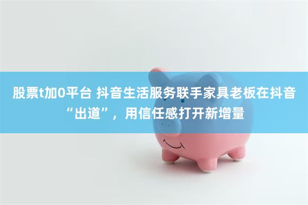 股票t加0平台 抖音生活服务联手家具老板在抖音“出道”，用信任感打开新增量