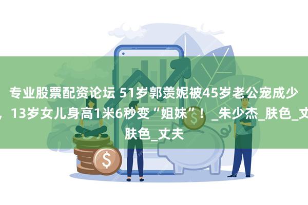 专业股票配资论坛 51岁郭羡妮被45岁老公宠成少女，13岁女儿身高1米6秒变“姐妹”！_朱少杰_肤色_丈夫