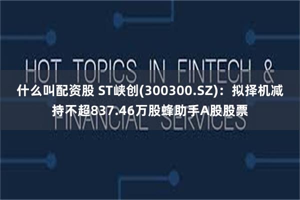 什么叫配资股 ST峡创(300300.SZ)：拟择机减持不超837.46万股蜂助手A股股票