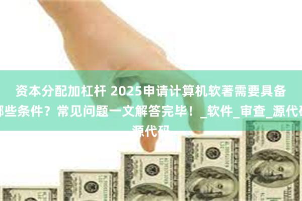 资本分配加杠杆 2025申请计算机软著需要具备哪些条件？常见问题一文解答完毕！_软件_审查_源代码
