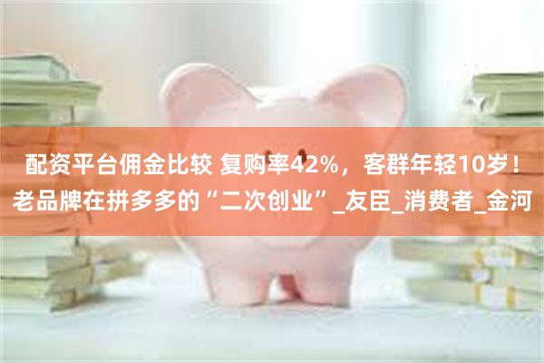 配资平台佣金比较 复购率42%，客群年轻10岁！老品牌在拼多多的“二次创业”_友臣_消费者_金河