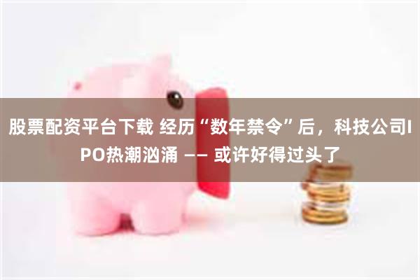 股票配资平台下载 经历“数年禁令”后，科技公司IPO热潮汹涌 —— 或许好得过头了