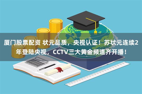 厦门股票配资 状元品质，央视认证！苏状元连续2年登陆央视，CCTV三大黄金频道齐开播！