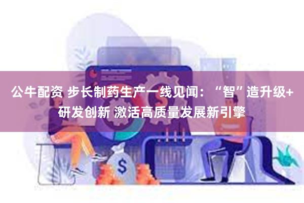公牛配资 步长制药生产一线见闻：“智”造升级+研发创新 激活高质量发展新引擎
