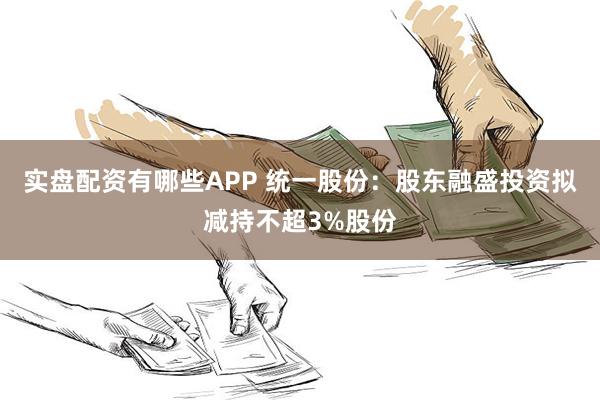 实盘配资有哪些APP 统一股份：股东融盛投资拟减持不超3%股份