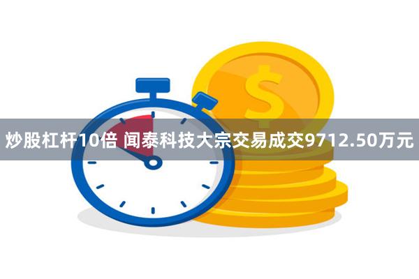 炒股杠杆10倍 闻泰科技大宗交易成交9712.50万元
